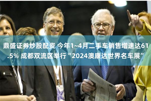 鼎盛证券炒股配资 今年1~4月二手车销售增速达61.5% 成都双流区举行“2024澳康达世界名车展”