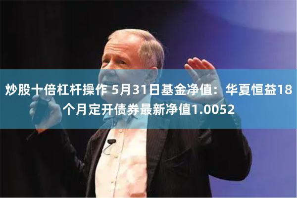 炒股十倍杠杆操作 5月31日基金净值：华夏恒益18个月定开债券最新净值1.0052