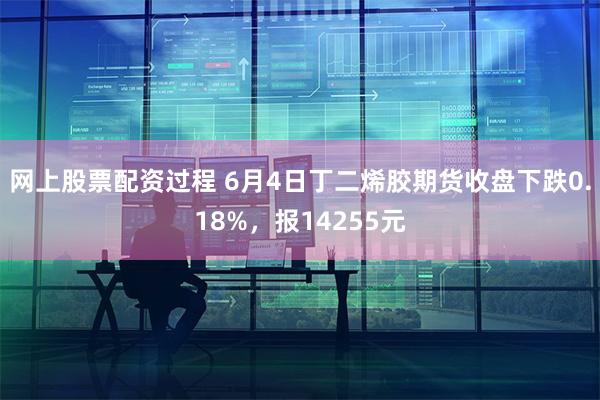 网上股票配资过程 6月4日丁二烯胶期货收盘下跌0.18%，报14255元