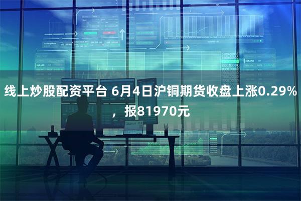 线上炒股配资平台 6月4日沪铜期货收盘上涨0.29%，报81970元