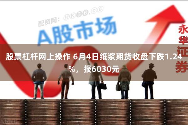 股票杠杆网上操作 6月4日纸浆期货收盘下跌1.24%，报6030元