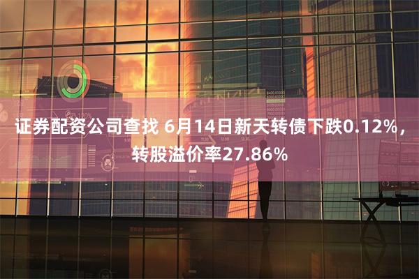 证券配资公司查找 6月14日新天转债下跌0.12%，转股溢价率27.86%