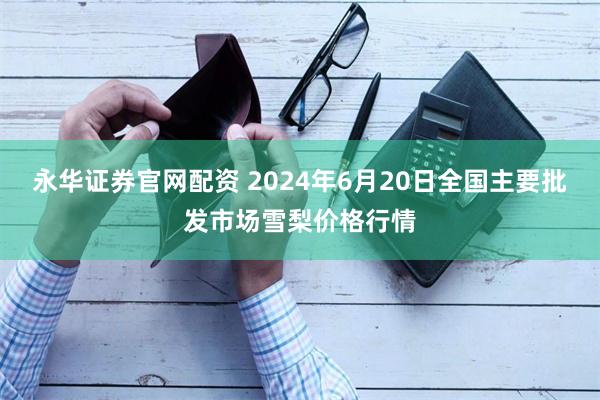 永华证券官网配资 2024年6月20日全国主要批发市场雪梨价格行情