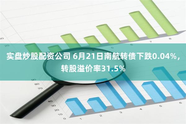 实盘炒股配资公司 6月21日南航转债下跌0.04%，转股溢价率31.5%