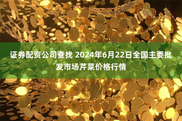 证券配资公司查找 2024年6月22日全国主要批发市场芹菜价格行情