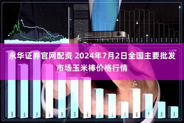 永华证券官网配资 2024年7月2日全国主要批发市场玉米棒价格行情