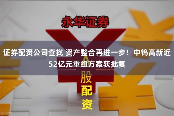 证券配资公司查找 资产整合再进一步！中钨高新近52亿元重组方案获批复