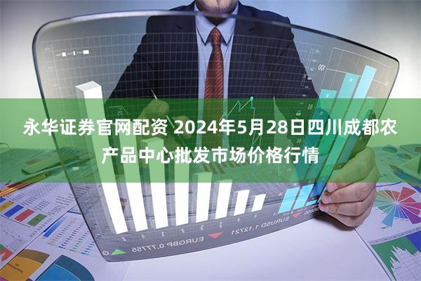 永华证券官网配资 2024年5月28日四川成都农产品中心批发市场价格行情