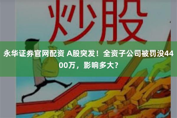 永华证券官网配资 A股突发！全资子公司被罚没4400万，影响多大？