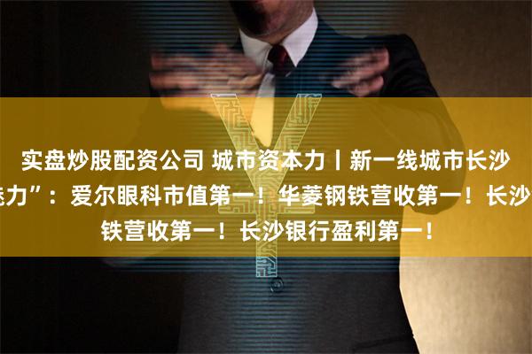 实盘炒股配资公司 城市资本力丨新一线城市长沙A股一季报“魅力”：爱尔眼科市值第一！华菱钢铁营收第一！长沙银行盈利第一！