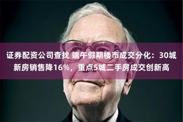 证券配资公司查找 端午假期楼市成交分化：30城新房销售降16%，重点5城二手房成交创新高