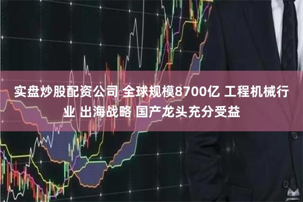 实盘炒股配资公司 全球规模8700亿 工程机械行业 出海战略 国产龙头充分受益