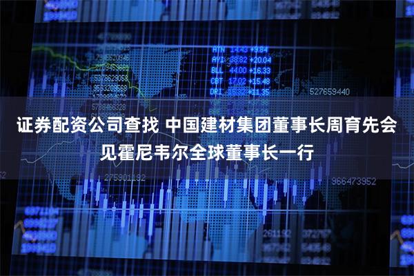 证券配资公司查找 中国建材集团董事长周育先会见霍尼韦尔全球董事长一行