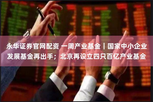 永华证券官网配资 一周产业基金｜国家中小企业发展基金再出手；北京再设立四只百亿产业基金