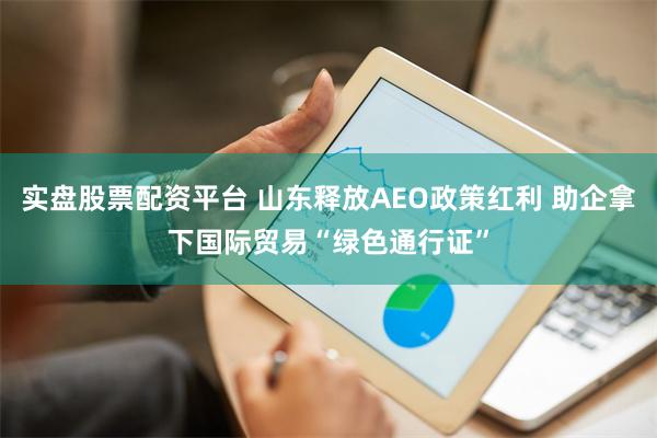 实盘股票配资平台 山东释放AEO政策红利 助企拿下国际贸易“绿色通行证”