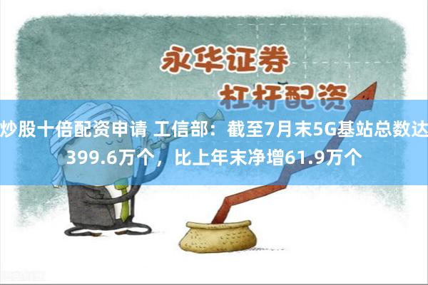 炒股十倍配资申请 工信部：截至7月末5G基站总数达399.6万个，比上年末净增61.9万个