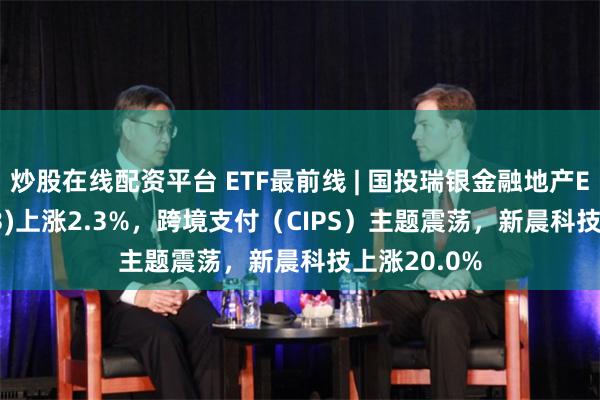 炒股在线配资平台 ETF最前线 | 国投瑞银金融地产ETF(159933)上涨2.3%，跨境支付（CIPS）主题震荡，新晨科技上涨20.0%