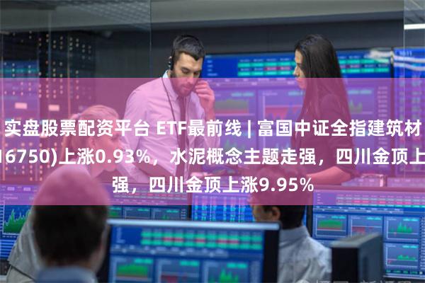 实盘股票配资平台 ETF最前线 | 富国中证全指建筑材料ETF(516750)上涨0.93%，水泥概念主题走强，四川金顶上涨9.95%