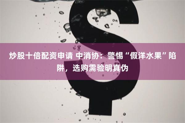 炒股十倍配资申请 中消协：警惕“假洋水果”陷阱，选购需验明真伪