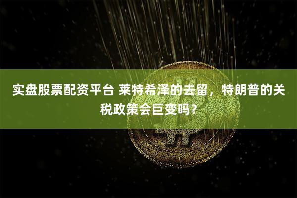 实盘股票配资平台 莱特希泽的去留，特朗普的关税政策会巨变吗？