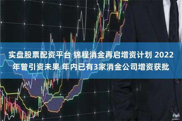 实盘股票配资平台 锦程消金再启增资计划 2022年曾引资未果 年内已有3家消金公司增资获批